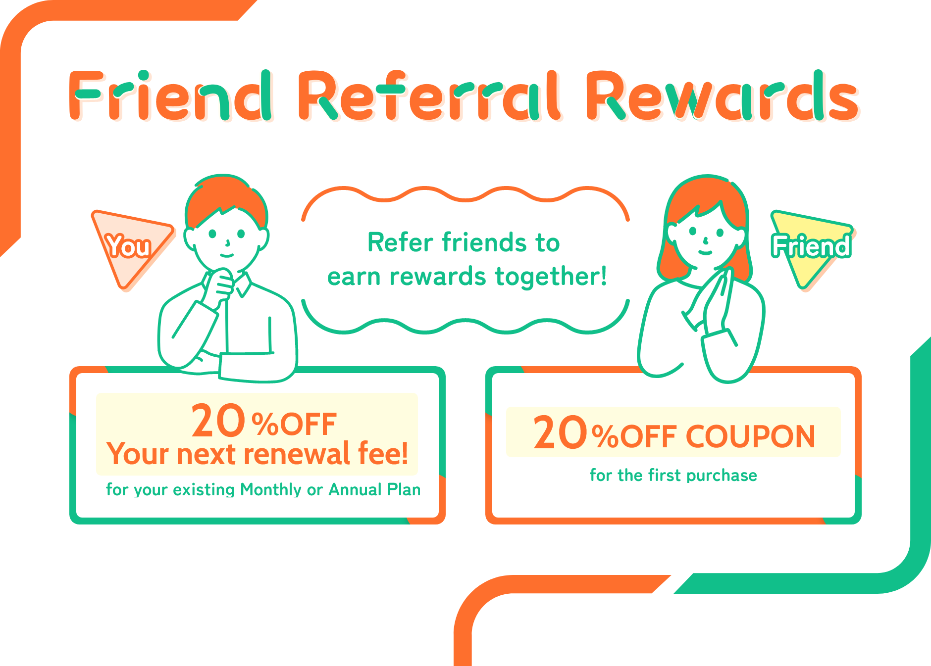 Refer friends to earn rewards together! When you send a Referral Discount Coupon to your friends, they can make a purchase at 20% off, and you will also automatically receive a 20% discount on your next renewal fee.