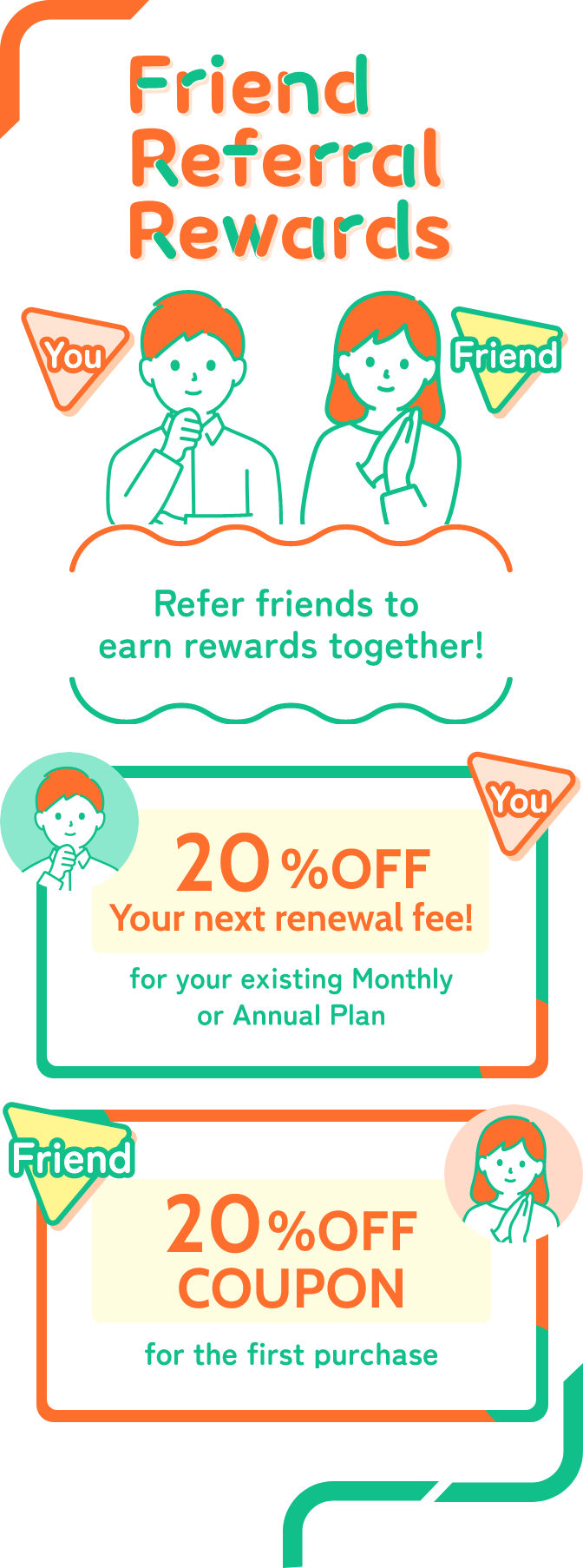 Refer friends to earn rewards together! When you send a Referral Discount Coupon to your friends, they can make a purchase at 20% off, and you will also automatically receive a 20% discount on your next renewal fee.