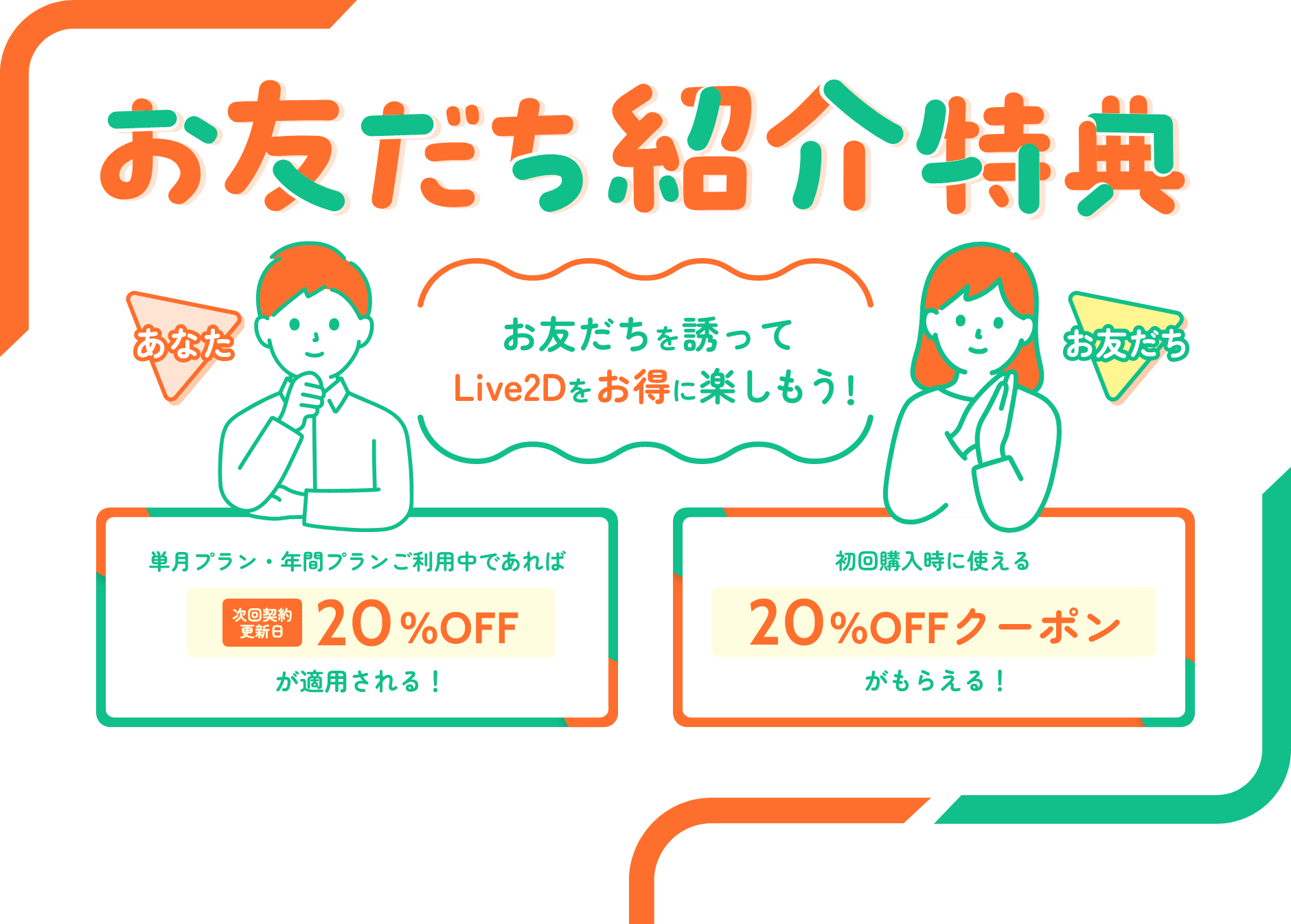 お友だちを誘ってLive2Dをお得に楽しもう！お友だちに友人紹介クーポンを送るとお友だちが20％OFFで購入でき、さらにあなたも次回契約更新日に自動的に20％OFFの割引が適用されます。